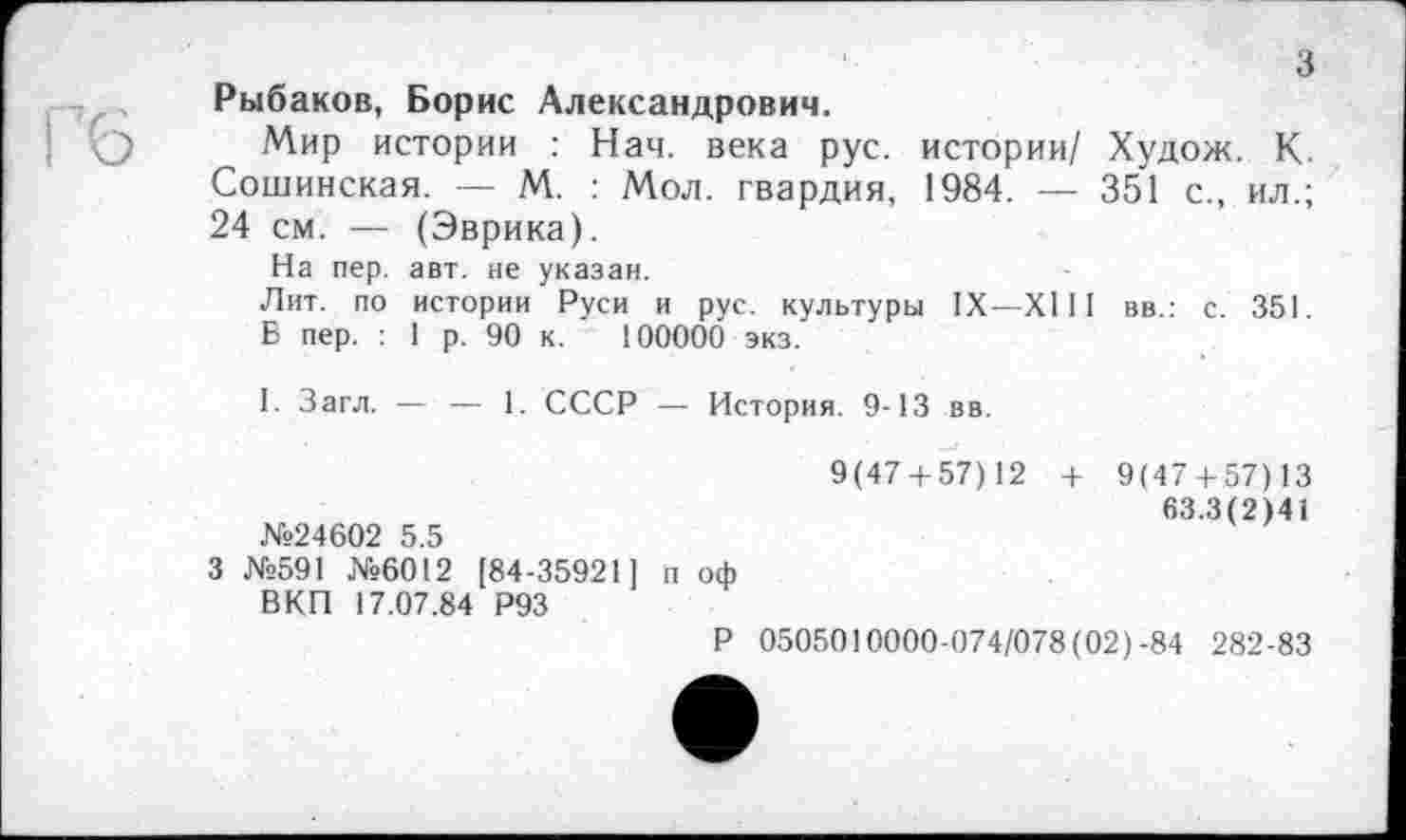 ﻿з
вв.: с. 351.
Рыбаков, Борис Александрович.
Мир истории : Нач. века рус. истории/ Худож. К. Сошинская. — М. : Мол. гвардия, 1984. — 351 с., ил.; 24 см. — (Эврика).
На пер. авт. не указан.
Лит. по истории Руси и рус. культуры IX—XIII
Б пер. : 1 р. 90 к. 100000 экз.
I. Загл. — — 1. СССР — История. 9-13 вв.
9(47 + 57)12 +
№24602 5.5
3 №591 №6012 [84-35921] п оф ВКП 17.07.84 Р93
Р 0505010000-074/078(02)-84 282-83
9(47 + 57) 13
63.3(2)41